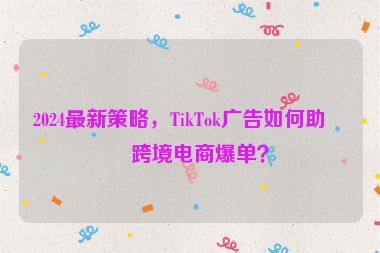2024最新策略，TikTok廣告如何助力跨境電商爆單？