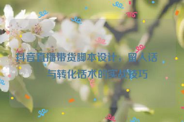 抖音直播帶貨腳本設計，留人話術與轉化話術的實戰(zhàn)技巧