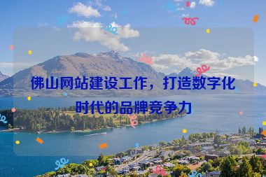 佛山網(wǎng)站建設工作，打造數(shù)字化時代的品牌競爭力