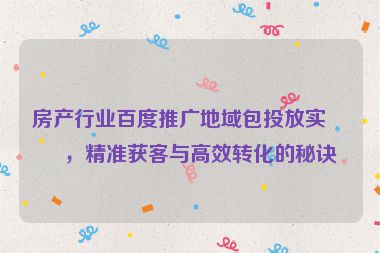 房產(chǎn)行業(yè)百度推廣地域包投放實(shí)戰(zhàn)，精準(zhǔn)獲客與高效轉(zhuǎn)化的秘訣