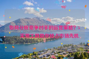 如何分析競爭對手的運(yùn)營策略？5個(gè)實(shí)用工具助你搶占市場先機(jī)