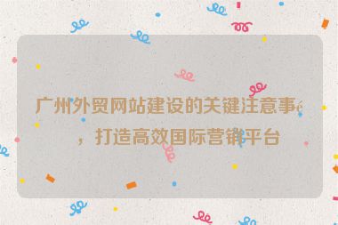廣州外貿(mào)網(wǎng)站建設(shè)的關(guān)鍵注意事項(xiàng)，打造高效國際營銷平臺(tái)