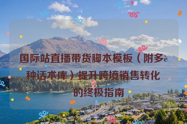 國際站直播帶貨腳本模板（附多語種話術(shù)庫）提升跨境銷售轉(zhuǎn)化率的終極指南