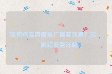 如何查看百度推廣真實(shí)效果？轉(zhuǎn)化跟蹤設(shè)置詳解