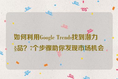 如何利用Google Trends找到潛力產(chǎn)品？7個步驟助你發(fā)現(xiàn)市場機會
