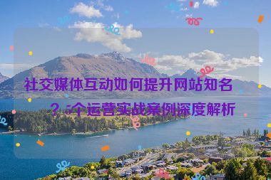 社交媒體互動如何提升網(wǎng)站知名度？5個運(yùn)營實戰(zhàn)案例深度解析
