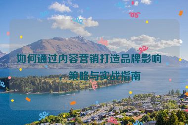 如何通過內(nèi)容營銷打造品牌影響力，策略與實戰(zhàn)指南