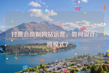 付費(fèi)會(huì)員制網(wǎng)站運(yùn)營，如何設(shè)計(jì)訂閱模式？