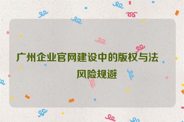 廣州企業(yè)官網(wǎng)建設(shè)中的版權(quán)與法律風險規(guī)避
