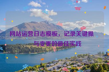 網(wǎng)站運(yùn)營日志模板，記錄關(guān)鍵操作與變更的最佳實(shí)踐