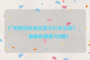 廣州網(wǎng)站如何運營小紅書引流？全面解析策略與技巧