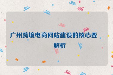廣州跨境電商網(wǎng)站建設(shè)的核心要點(diǎn)解析