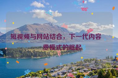 短視頻與網(wǎng)站結(jié)合，下一代內(nèi)容消費模式的崛起