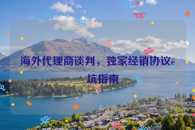 海外代理商談判，獨(dú)家經(jīng)銷協(xié)議避坑指南