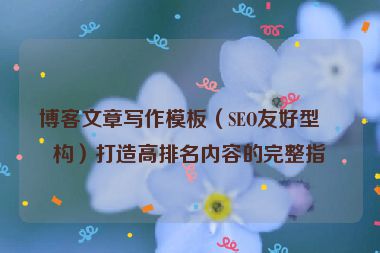 博客文章寫作模板（SEO友好型結(jié)構(gòu)）打造高排名內(nèi)容的完整指南