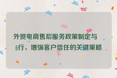 外貿(mào)電商售后服務(wù)政策制定與執(zhí)行，增強客戶信任的關(guān)鍵策略