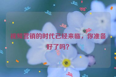 視頻營銷的時代已經(jīng)來臨，你準備好了嗎？