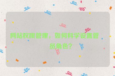網(wǎng)站權(quán)限管理，如何科學(xué)設(shè)置管理員角色？