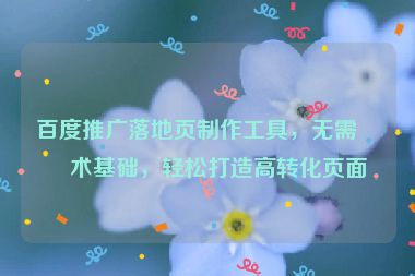 百度推廣落地頁制作工具，無需技術基礎，輕松打造高轉化頁面