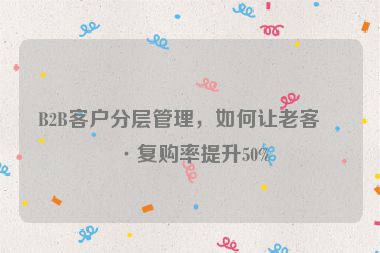 B2B客戶分層管理，如何讓老客戶復(fù)購率提升50%