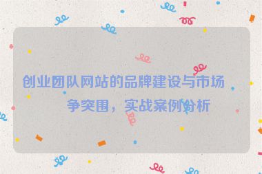 創(chuàng)業(yè)團(tuán)隊(duì)網(wǎng)站的品牌建設(shè)與市場(chǎng)競(jìng)爭(zhēng)突圍，實(shí)戰(zhàn)案例分析