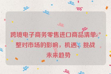 跨境電子商務(wù)零售進口商品清單調(diào)整對市場的影響，機遇、挑戰(zhàn)與未來趨勢