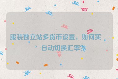服裝獨(dú)立站多貨幣設(shè)置，如何實(shí)現(xiàn)自動(dòng)切換匯率？