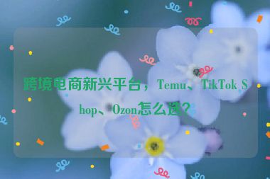 跨境電商新興平臺，Temu、TikTok Shop、Ozon怎么選？