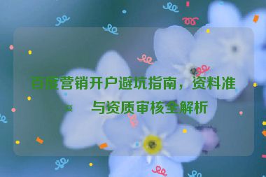 百度營(yíng)銷(xiāo)開(kāi)戶避坑指南，資料準(zhǔn)備與資質(zhì)審核全解析