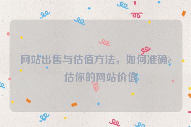 網(wǎng)站出售與估值方法，如何準(zhǔn)確評估你的網(wǎng)站價值