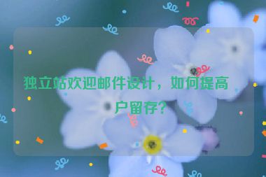獨立站歡迎郵件設(shè)計，如何提高客戶留存？