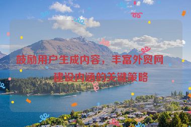 鼓勵用戶生成內(nèi)容，豐富外貿(mào)網(wǎng)站建設(shè)內(nèi)涵的關(guān)鍵策略