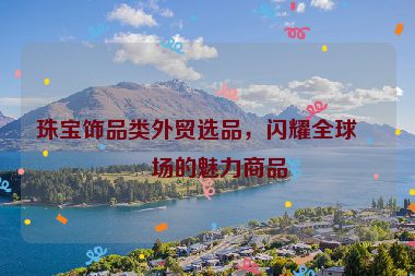 珠寶飾品類外貿(mào)選品，閃耀全球市場(chǎng)的魅力商品