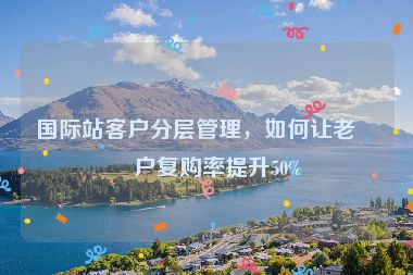 國際站客戶分層管理，如何讓老客戶復購率提升50%