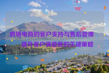 跨境電商的客戶支持與售后管理，提升客戶滿意度的關(guān)鍵策略