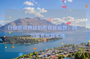 行業(yè)資訊網(wǎng)站的差異化運(yùn)營(yíng)，內(nèi)容與服務(wù)創(chuàng)新實(shí)戰(zhàn)