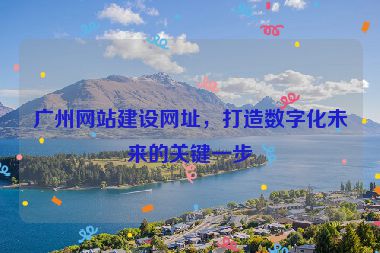 廣州網(wǎng)站建設(shè)網(wǎng)址，打造數(shù)字化未來的關(guān)鍵一步