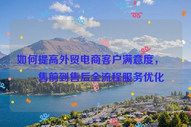 如何提高外貿(mào)電商客戶滿意度，從售前到售后全流程服務(wù)優(yōu)化