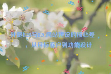 外貿(mào)B2B與B2C網(wǎng)站建設(shè)的核心差異，從目標(biāo)客戶到功能設(shè)計(jì)