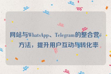 網(wǎng)站與WhatsApp、Telegram的整合營銷方法，提升用戶互動與轉(zhuǎn)化率