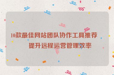 10款最佳網(wǎng)站團(tuán)隊(duì)協(xié)作工具推薦，提升遠(yuǎn)程運(yùn)營管理效率