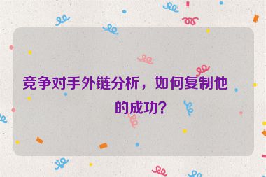 競爭對手外鏈分析，如何復(fù)制他們的成功？