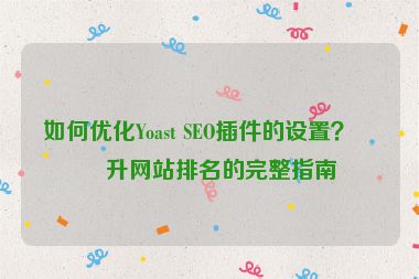如何優(yōu)化Yoast SEO插件的設(shè)置？提升網(wǎng)站排名的完整指南