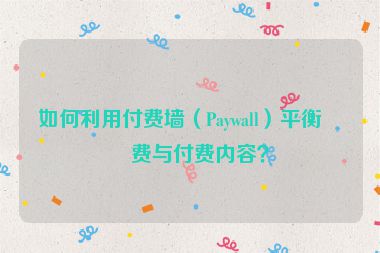 如何利用付費(fèi)墻（Paywall）平衡免費(fèi)與付費(fèi)內(nèi)容？