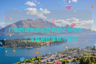 廣州網(wǎng)站如何運(yùn)營(yíng)微信公眾號(hào)引流？全面解析策略與技巧
