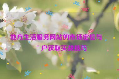地方生活服務(wù)網(wǎng)站的市場定位與用戶獲取實(shí)戰(zhàn)技巧