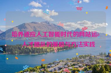 培養(yǎng)適應(yīng)人工智能時代的網(wǎng)站運營人才團隊的策略與方法實踐