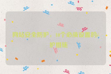 網(wǎng)站安全防護(hù)，10個(gè)必須設(shè)置的防護(hù)措施