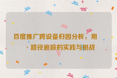 百度推廣跨設備歸因分析，用戶路徑追蹤的實踐與挑戰(zhàn)